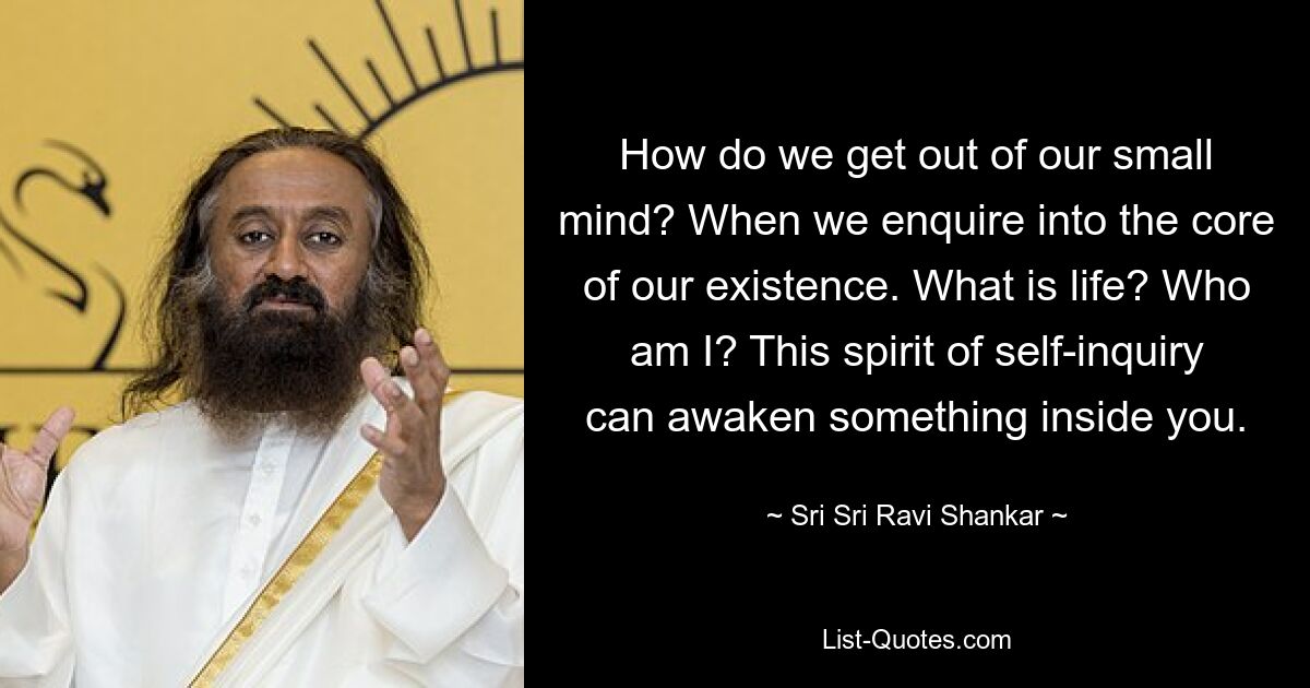 How do we get out of our small mind? When we enquire into the core of our existence. What is life? Who am I? This spirit of self-inquiry can awaken something inside you. — © Sri Sri Ravi Shankar