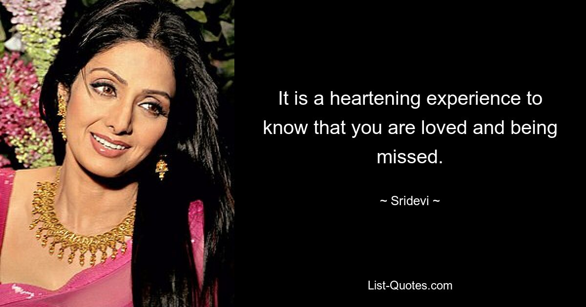 It is a heartening experience to know that you are loved and being missed. — © Sridevi