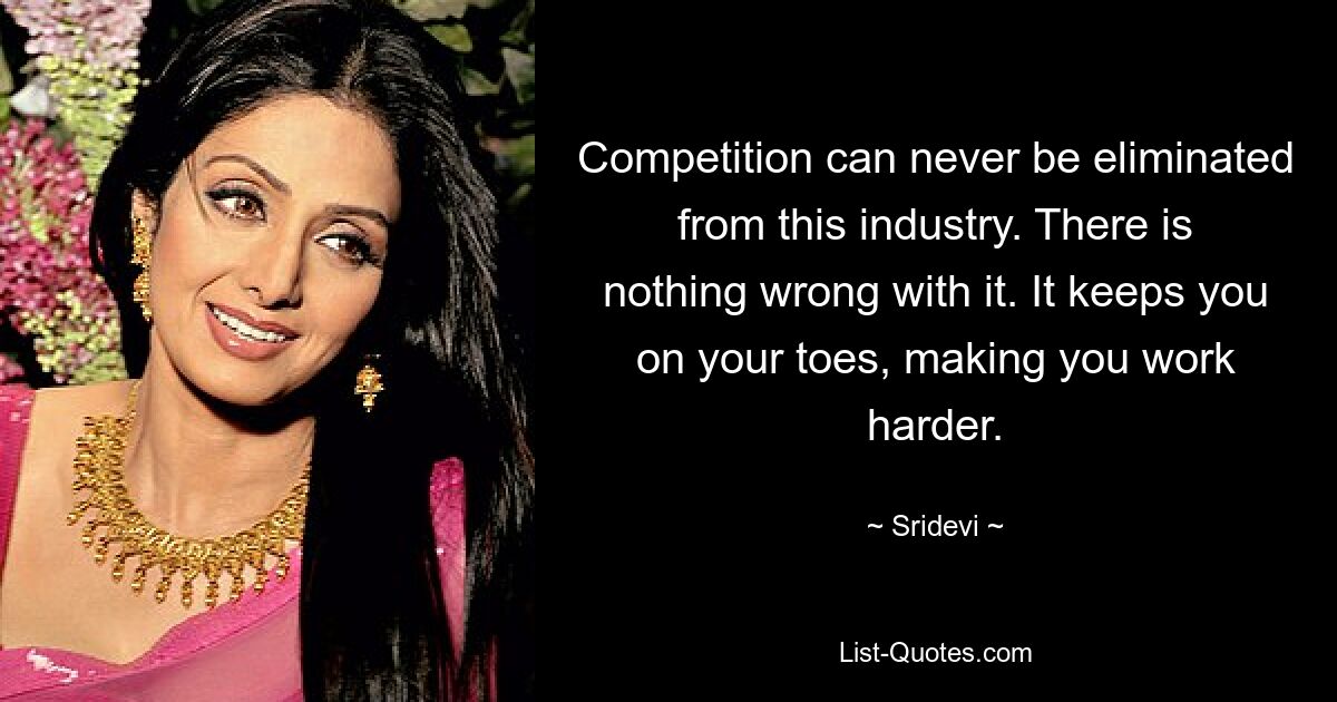 Competition can never be eliminated from this industry. There is nothing wrong with it. It keeps you on your toes, making you work harder. — © Sridevi