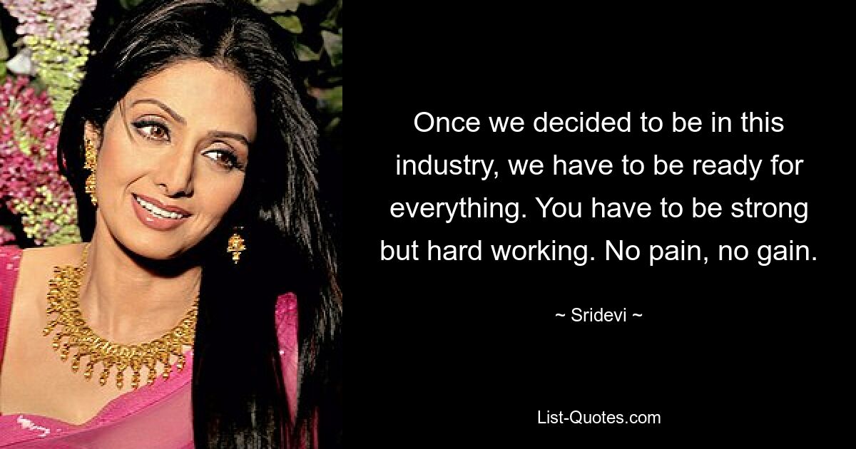 Once we decided to be in this industry, we have to be ready for everything. You have to be strong but hard working. No pain, no gain. — © Sridevi