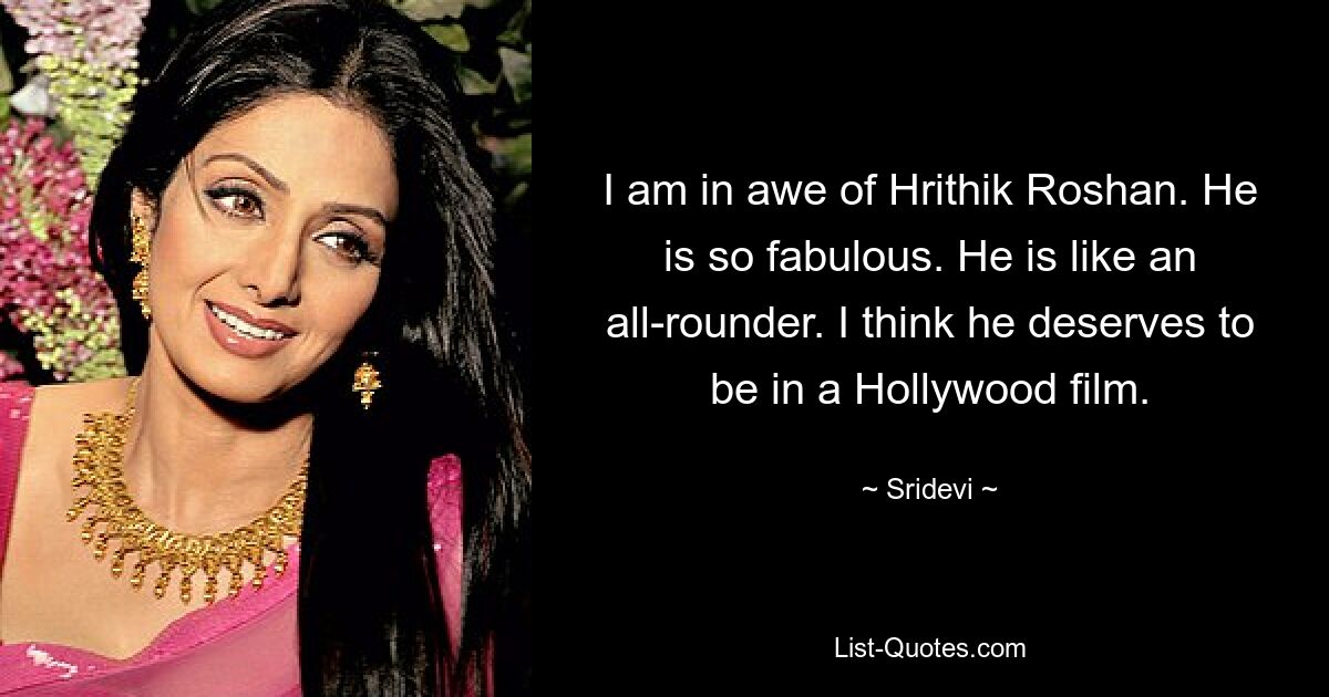 I am in awe of Hrithik Roshan. He is so fabulous. He is like an all-rounder. I think he deserves to be in a Hollywood film. — © Sridevi