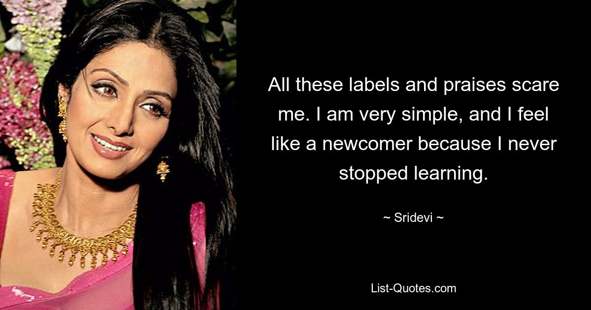 All these labels and praises scare me. I am very simple, and I feel like a newcomer because I never stopped learning. — © Sridevi