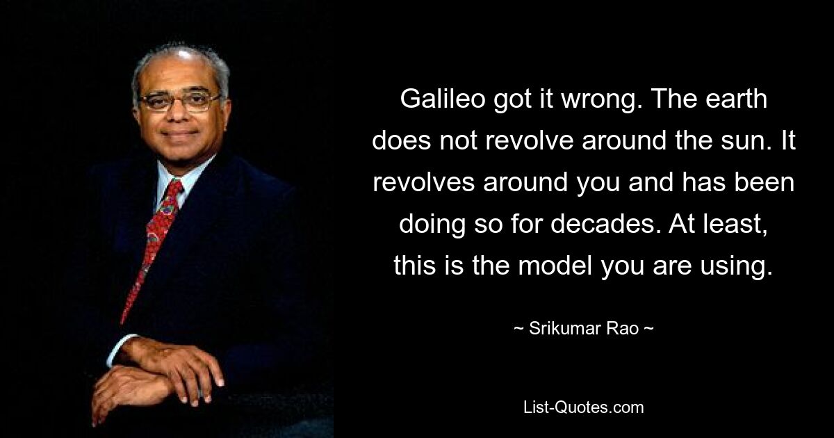 Galileo got it wrong. The earth does not revolve around the sun. It revolves around you and has been doing so for decades. At least, this is the model you are using. — © Srikumar Rao