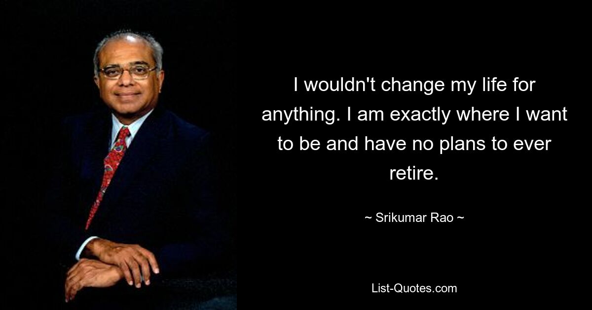 I wouldn't change my life for anything. I am exactly where I want to be and have no plans to ever retire. — © Srikumar Rao