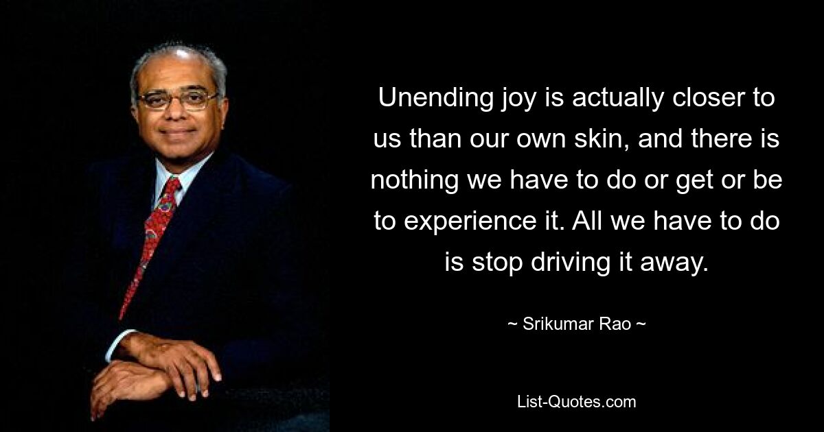 Unending joy is actually closer to us than our own skin, and there is nothing we have to do or get or be to experience it. All we have to do is stop driving it away. — © Srikumar Rao