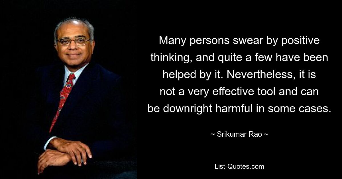 Many persons swear by positive thinking, and quite a few have been helped by it. Nevertheless, it is not a very effective tool and can be downright harmful in some cases. — © Srikumar Rao