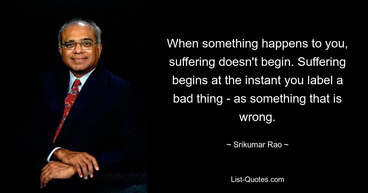 When something happens to you, suffering doesn't begin. Suffering begins at the instant you label a bad thing - as something that is wrong. — © Srikumar Rao