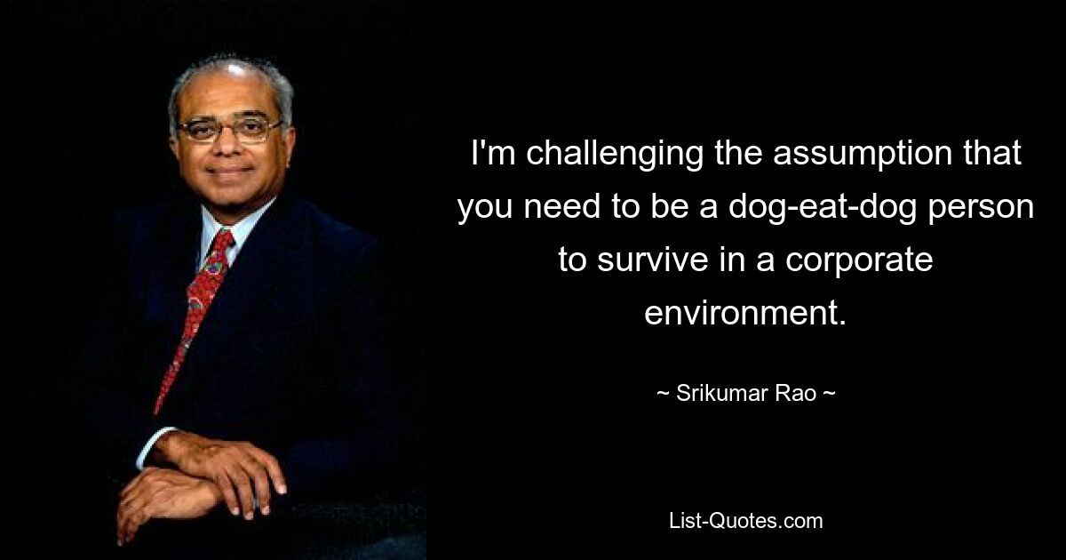 I'm challenging the assumption that you need to be a dog-eat-dog person to survive in a corporate environment. — © Srikumar Rao