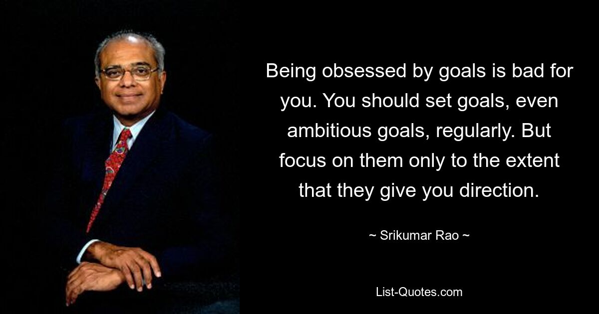 Being obsessed by goals is bad for you. You should set goals, even ambitious goals, regularly. But focus on them only to the extent that they give you direction. — © Srikumar Rao