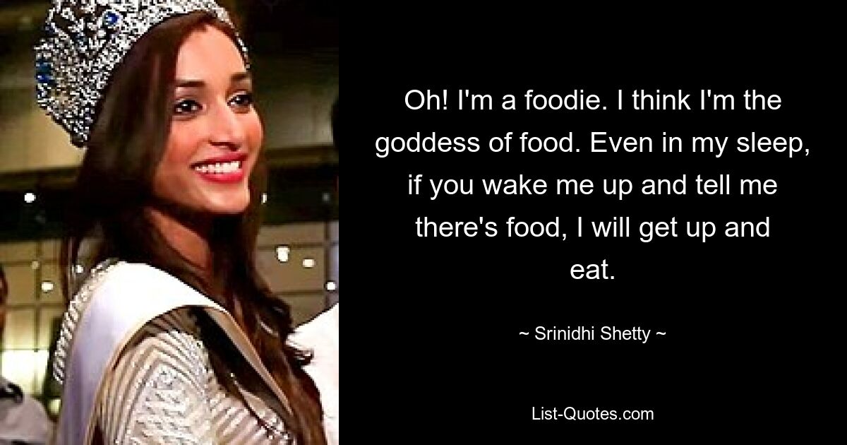 Oh! I'm a foodie. I think I'm the goddess of food. Even in my sleep, if you wake me up and tell me there's food, I will get up and eat. — © Srinidhi Shetty