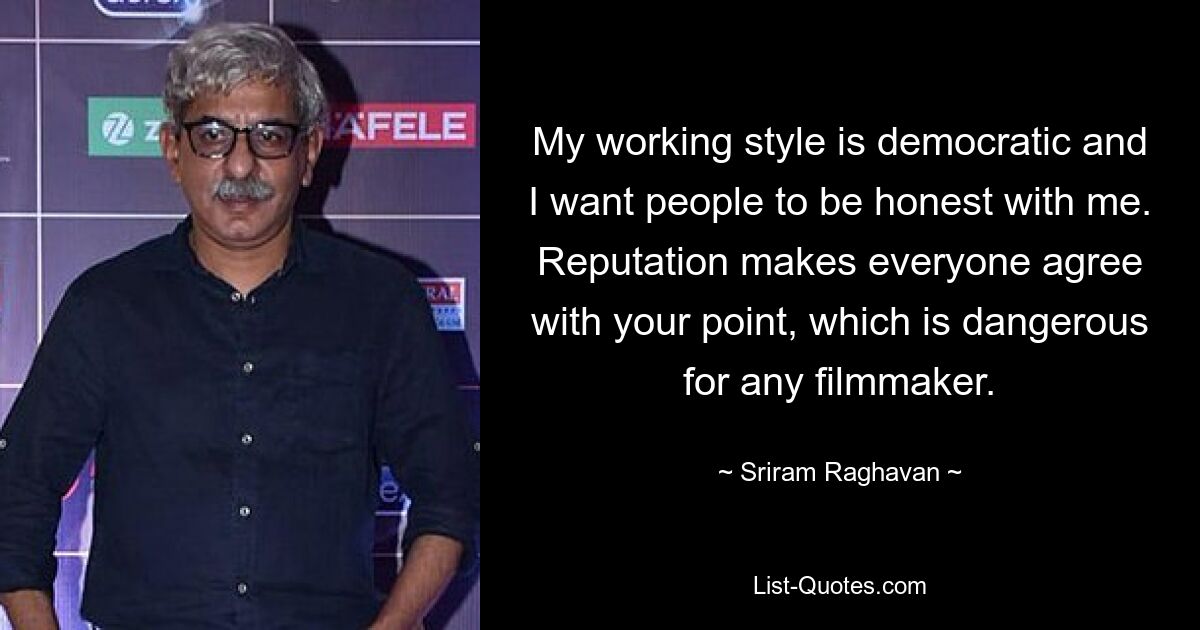 My working style is democratic and I want people to be honest with me. Reputation makes everyone agree with your point, which is dangerous for any filmmaker. — © Sriram Raghavan