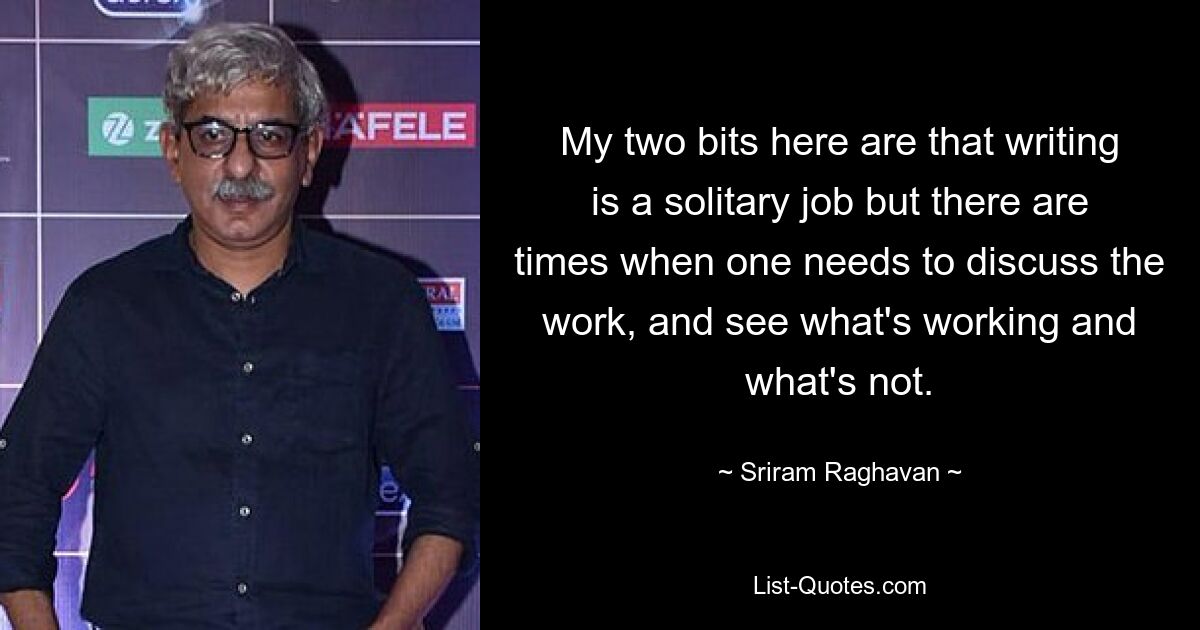 My two bits here are that writing is a solitary job but there are times when one needs to discuss the work, and see what's working and what's not. — © Sriram Raghavan