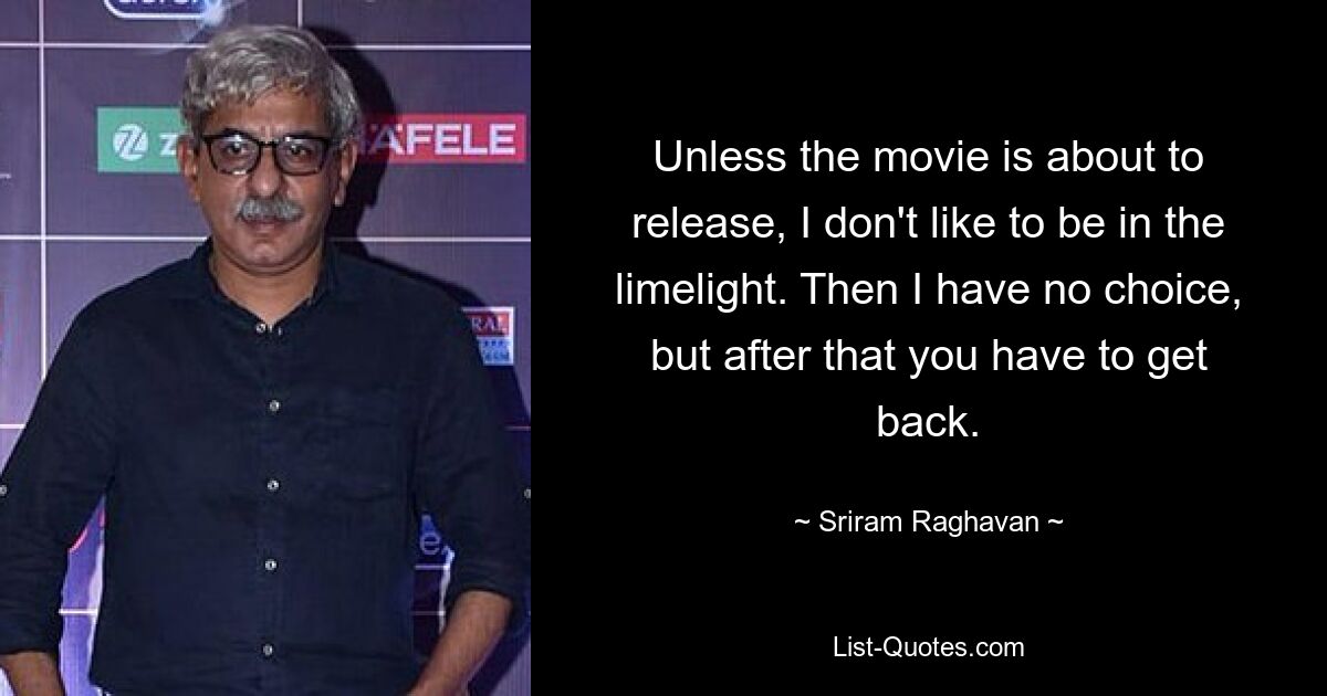 Unless the movie is about to release, I don't like to be in the limelight. Then I have no choice, but after that you have to get back. — © Sriram Raghavan