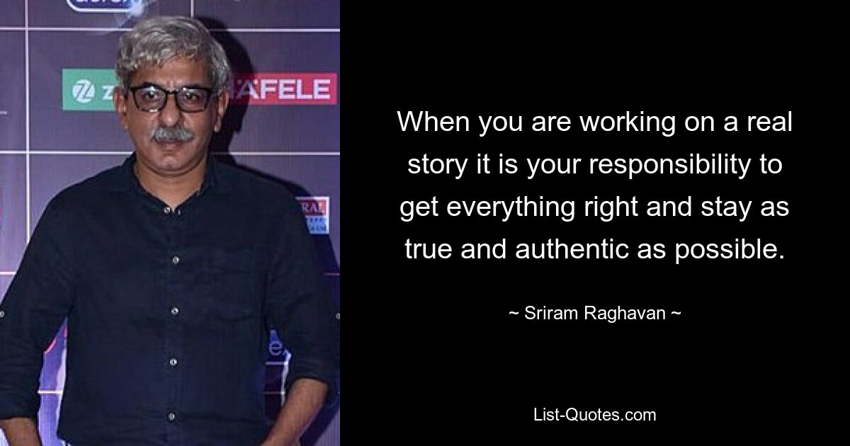 When you are working on a real story it is your responsibility to get everything right and stay as true and authentic as possible. — © Sriram Raghavan