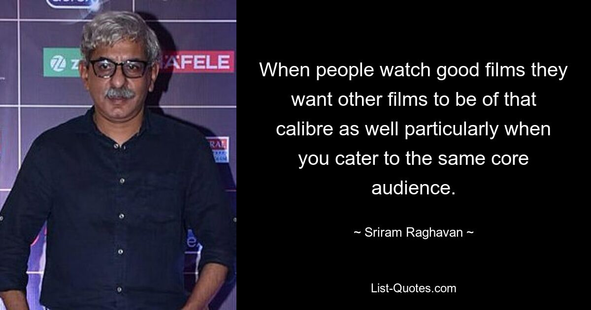 When people watch good films they want other films to be of that calibre as well particularly when you cater to the same core audience. — © Sriram Raghavan