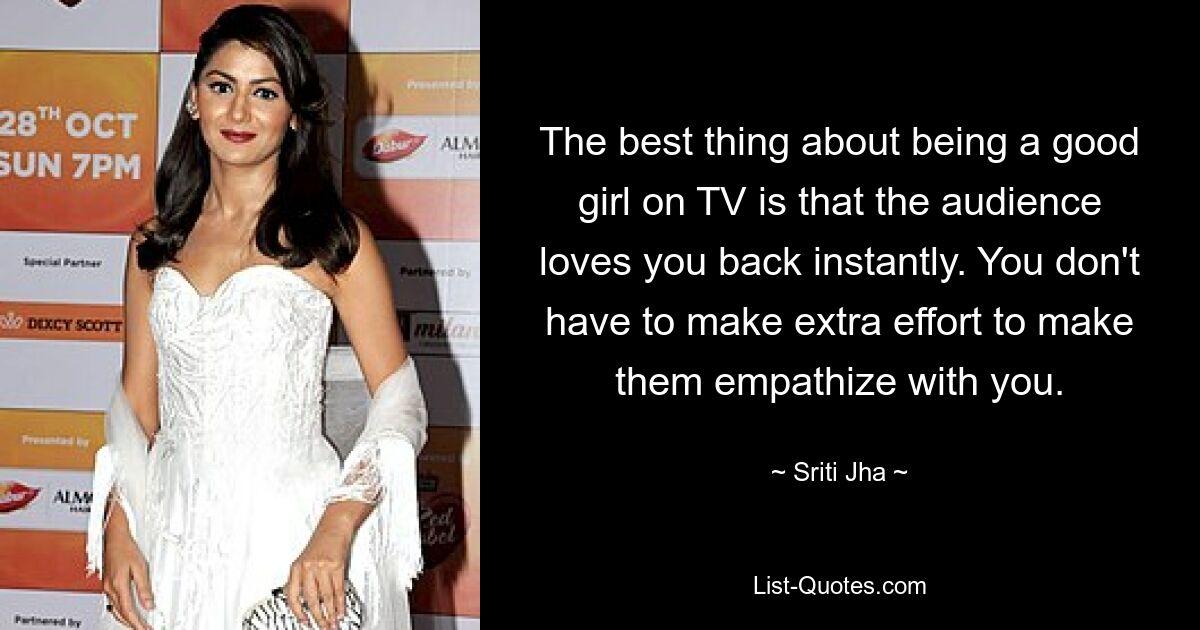 The best thing about being a good girl on TV is that the audience loves you back instantly. You don't have to make extra effort to make them empathize with you. — © Sriti Jha