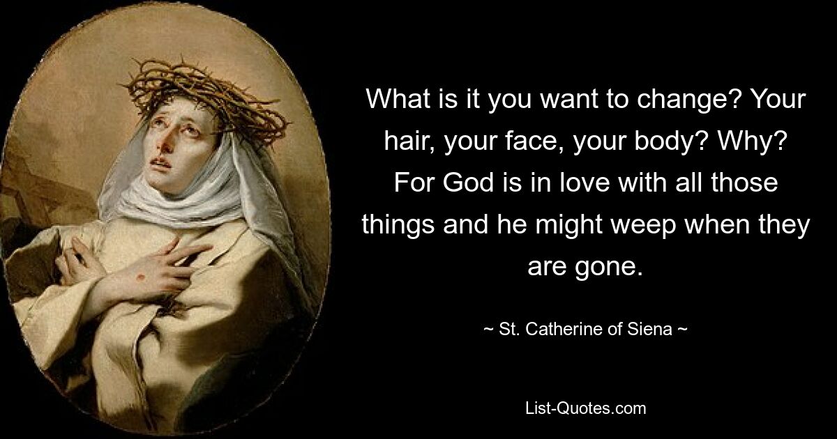 What is it you want to change? Your hair, your face, your body? Why? For God is in love with all those things and he might weep when they are gone. — © St. Catherine of Siena