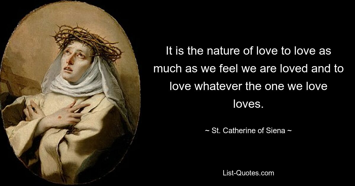 It is the nature of love to love as much as we feel we are loved and to love whatever the one we love loves. — © St. Catherine of Siena