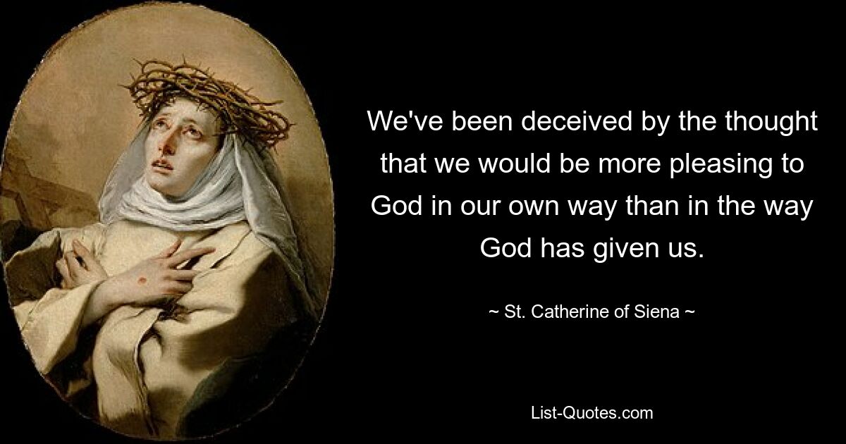 We've been deceived by the thought that we would be more pleasing to God in our own way than in the way God has given us. — © St. Catherine of Siena