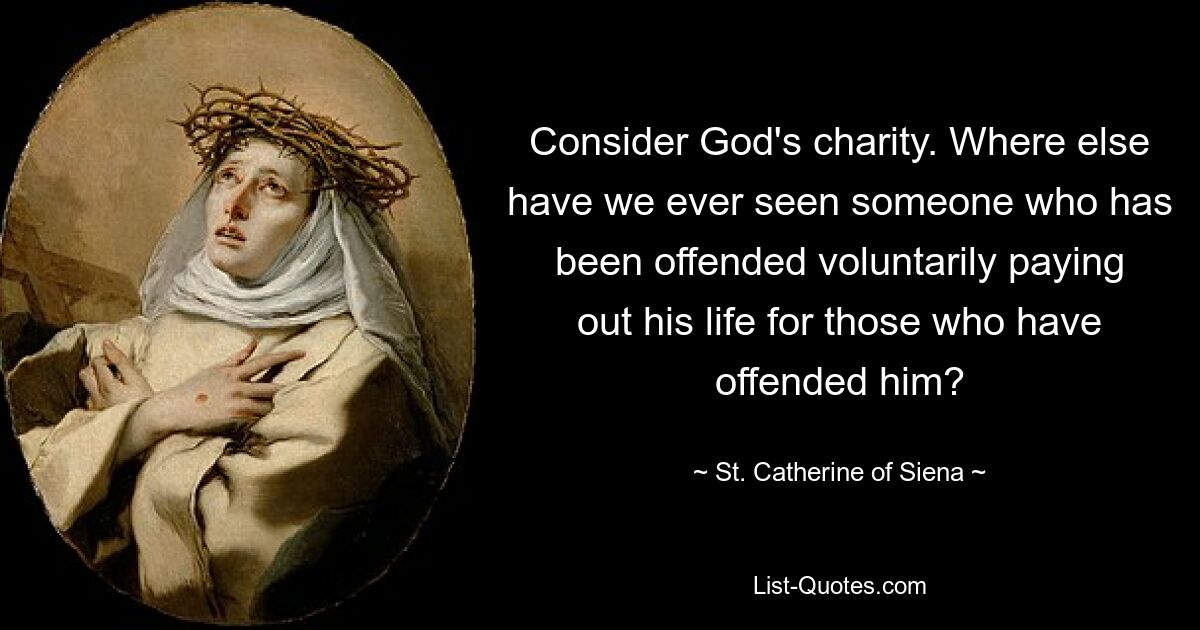 Consider God's charity. Where else have we ever seen someone who has been offended voluntarily paying out his life for those who have offended him? — © St. Catherine of Siena