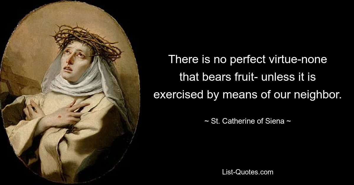 There is no perfect virtue-none that bears fruit- unless it is exercised by means of our neighbor. — © St. Catherine of Siena