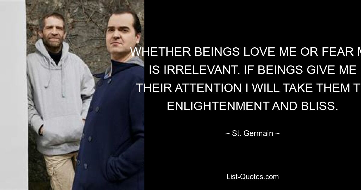 WHETHER BEINGS LOVE ME OR FEAR ME IS IRRELEVANT. IF BEINGS GIVE ME THEIR ATTENTION I WILL TAKE THEM TO ENLIGHTENMENT AND BLISS. — © St. Germain