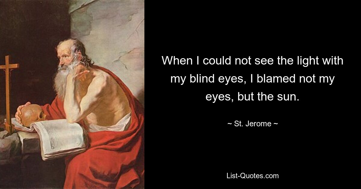 When I could not see the light with my blind eyes, I blamed not my eyes, but the sun. — © St. Jerome