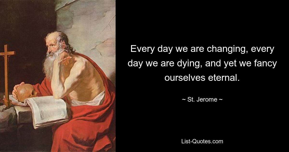 Every day we are changing, every day we are dying, and yet we fancy ourselves eternal. — © St. Jerome