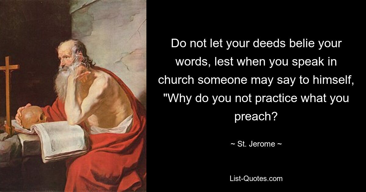 Do not let your deeds belie your words, lest when you speak in church someone may say to himself, "Why do you not practice what you preach? — © St. Jerome