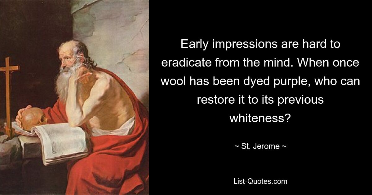 Early impressions are hard to eradicate from the mind. When once wool has been dyed purple, who can restore it to its previous whiteness? — © St. Jerome