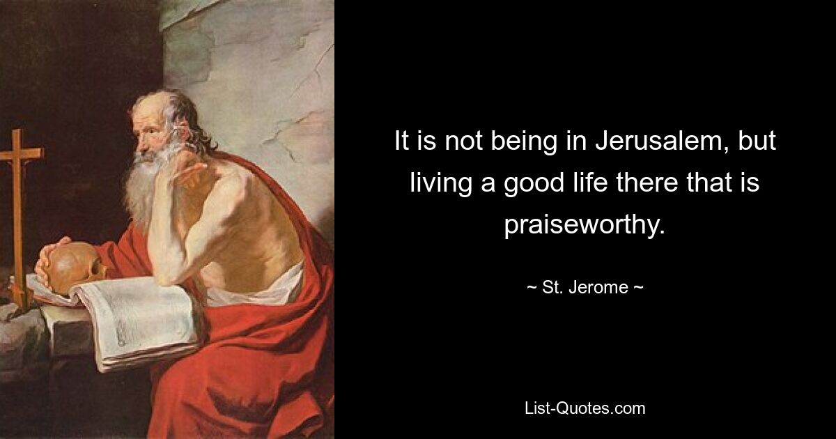 It is not being in Jerusalem, but living a good life there that is praiseworthy. — © St. Jerome