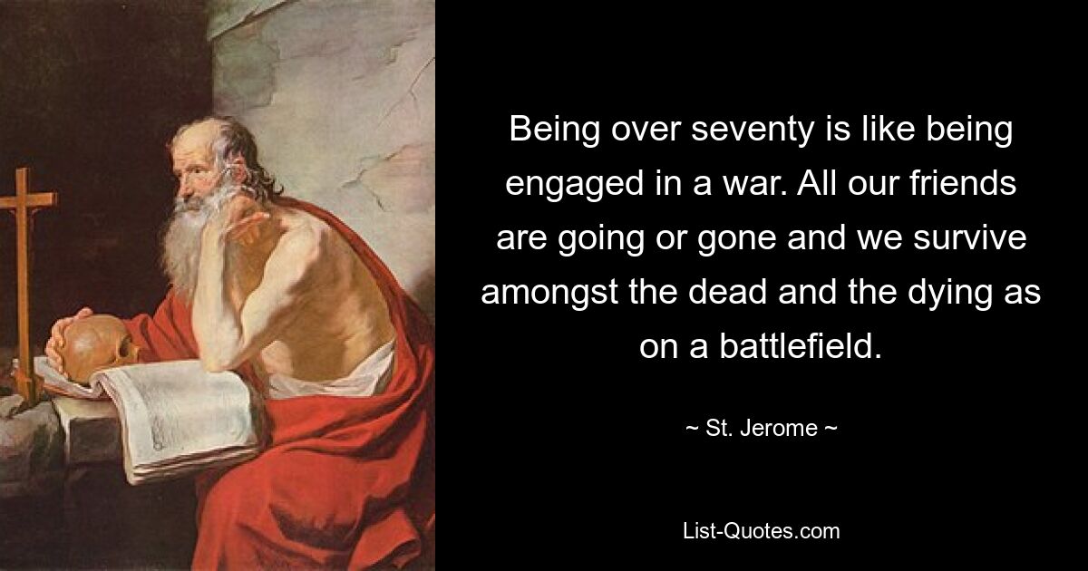 Being over seventy is like being engaged in a war. All our friends are going or gone and we survive amongst the dead and the dying as on a battlefield. — © St. Jerome