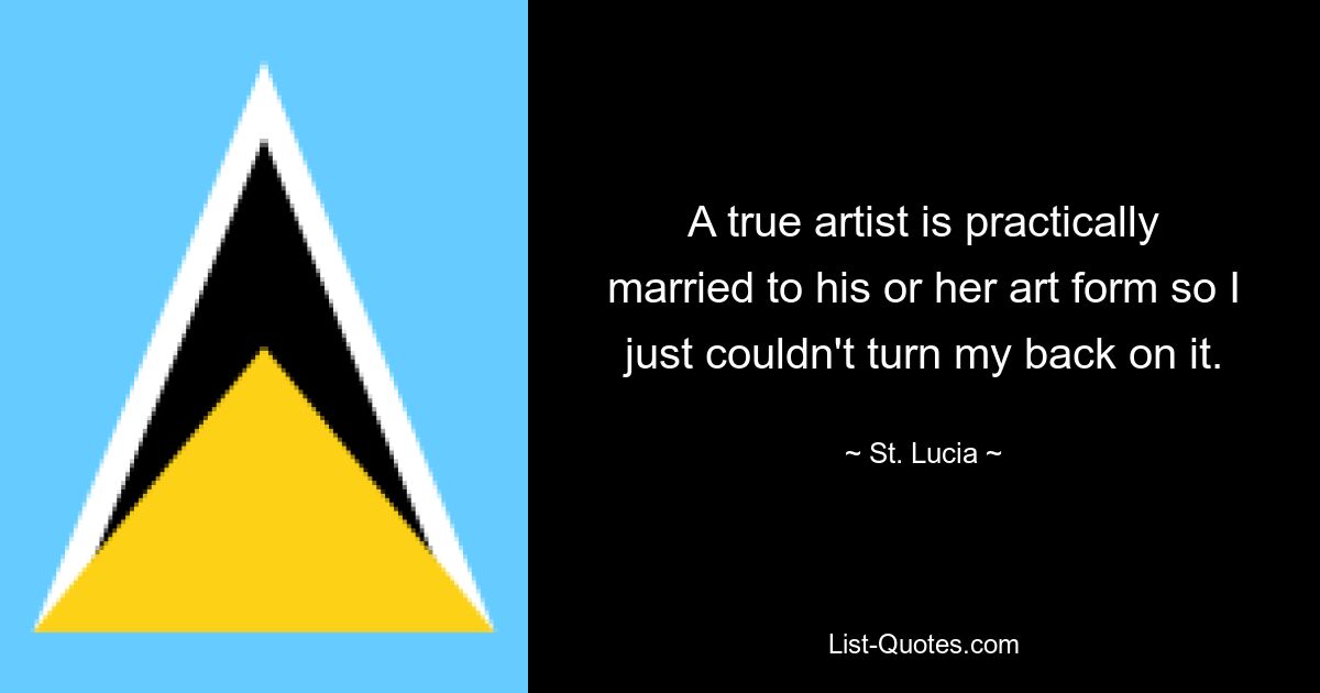 A true artist is practically married to his or her art form so I just couldn't turn my back on it. — © St. Lucia