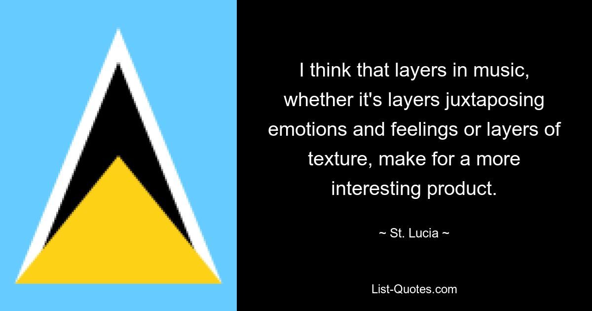 I think that layers in music, whether it's layers juxtaposing emotions and feelings or layers of texture, make for a more interesting product. — © St. Lucia