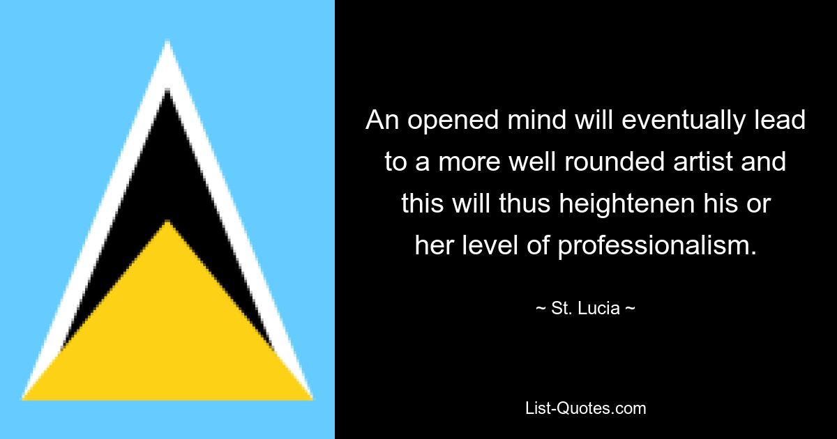 An opened mind will eventually lead to a more well rounded artist and this will thus heightenen his or her level of professionalism. — © St. Lucia