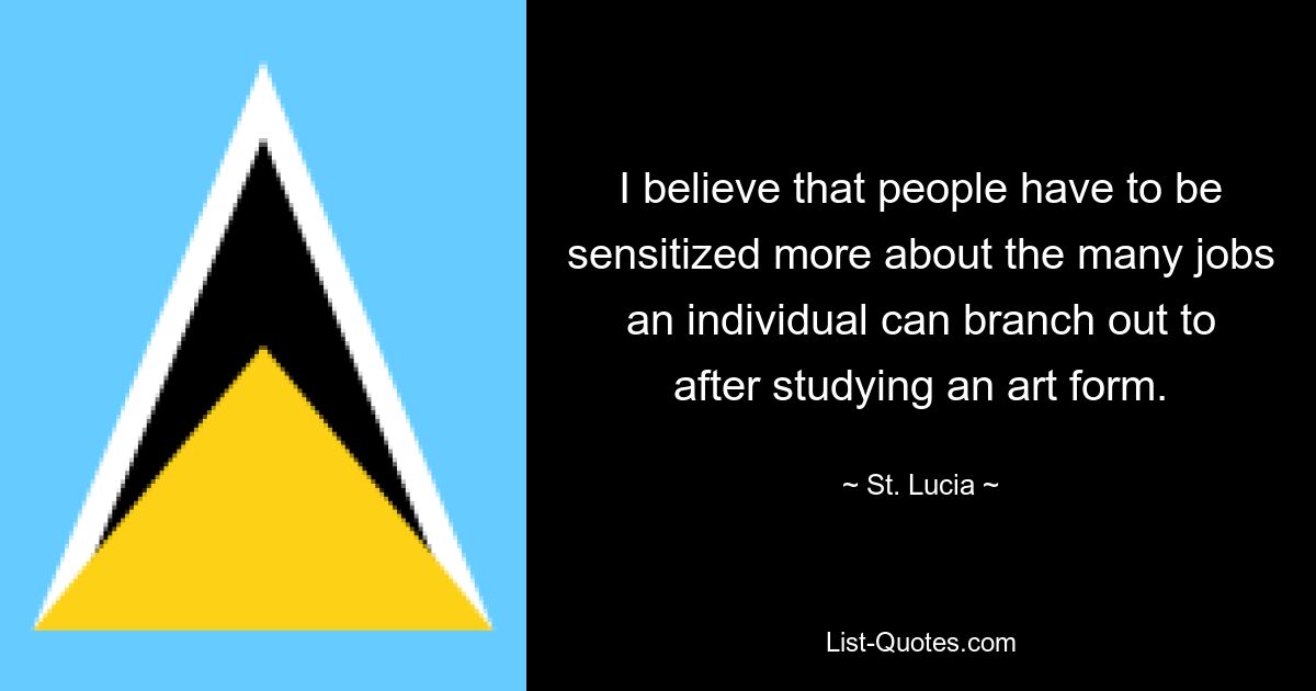 I believe that people have to be sensitized more about the many jobs an individual can branch out to after studying an art form. — © St. Lucia