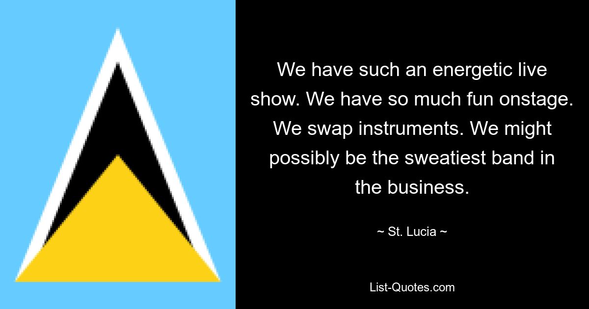 We have such an energetic live show. We have so much fun onstage. We swap instruments. We might possibly be the sweatiest band in the business. — © St. Lucia