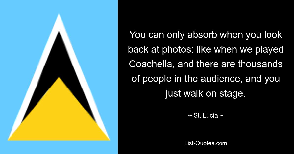 You can only absorb when you look back at photos: like when we played Coachella, and there are thousands of people in the audience, and you just walk on stage. — © St. Lucia