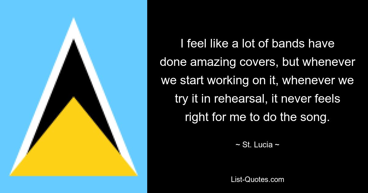 I feel like a lot of bands have done amazing covers, but whenever we start working on it, whenever we try it in rehearsal, it never feels right for me to do the song. — © St. Lucia