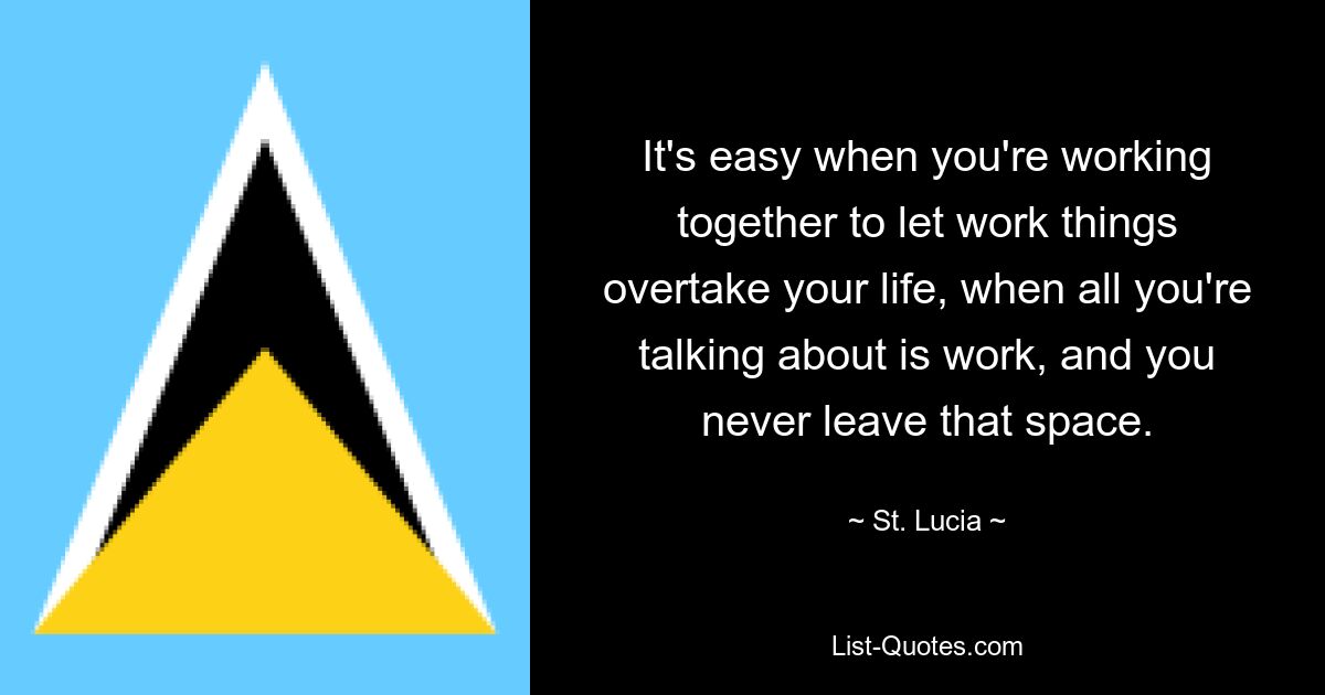 It's easy when you're working together to let work things overtake your life, when all you're talking about is work, and you never leave that space. — © St. Lucia