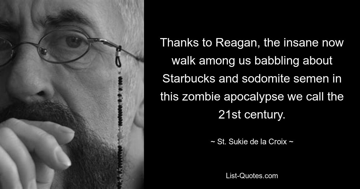 Thanks to Reagan, the insane now walk among us babbling about Starbucks and sodomite semen in this zombie apocalypse we call the 21st century. — © St. Sukie de la Croix