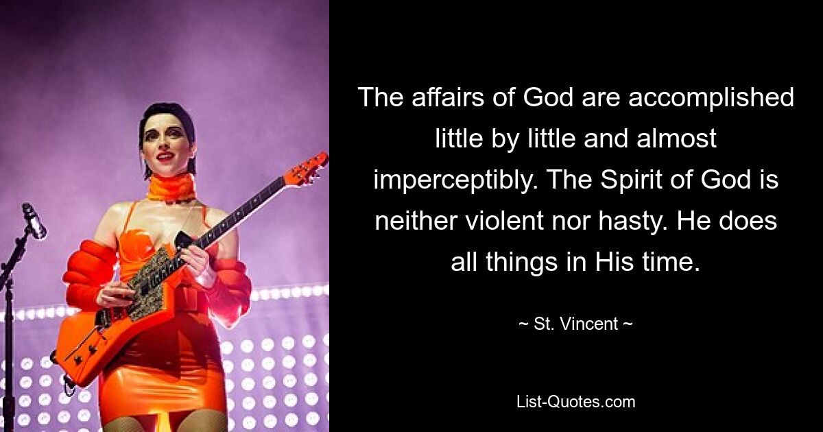 The affairs of God are accomplished little by little and almost imperceptibly. The Spirit of God is neither violent nor hasty. He does all things in His time. — © St. Vincent