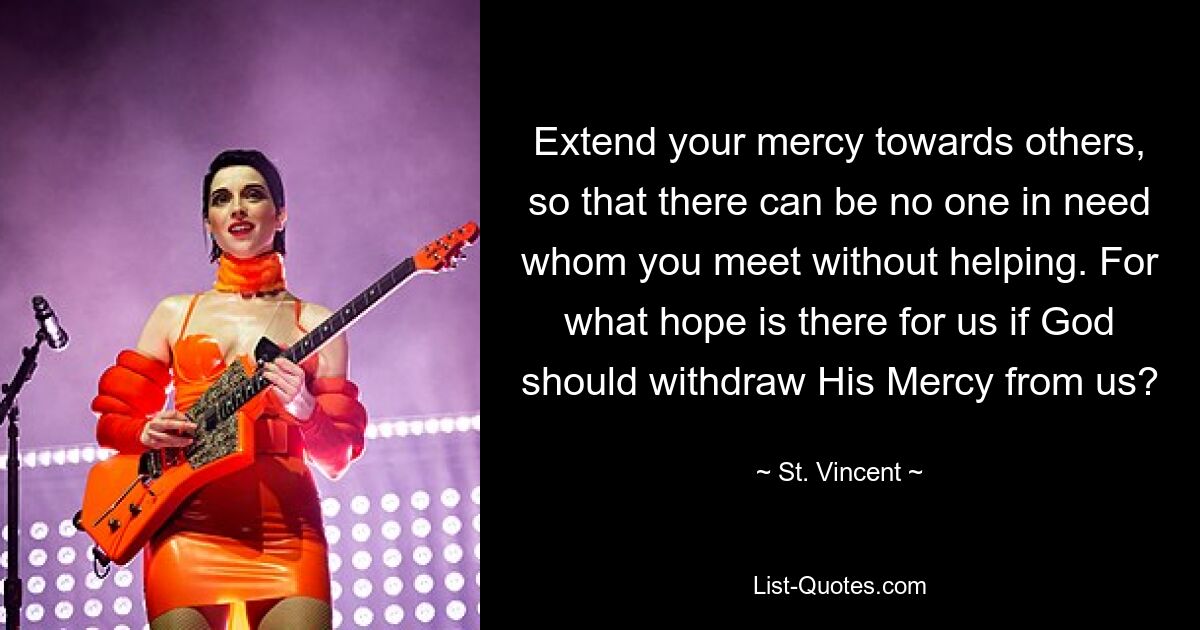 Extend your mercy towards others, so that there can be no one in need whom you meet without helping. For what hope is there for us if God should withdraw His Mercy from us? — © St. Vincent