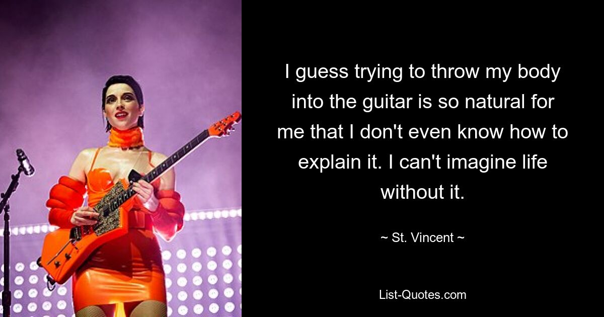 I guess trying to throw my body into the guitar is so natural for me that I don't even know how to explain it. I can't imagine life without it. — © St. Vincent