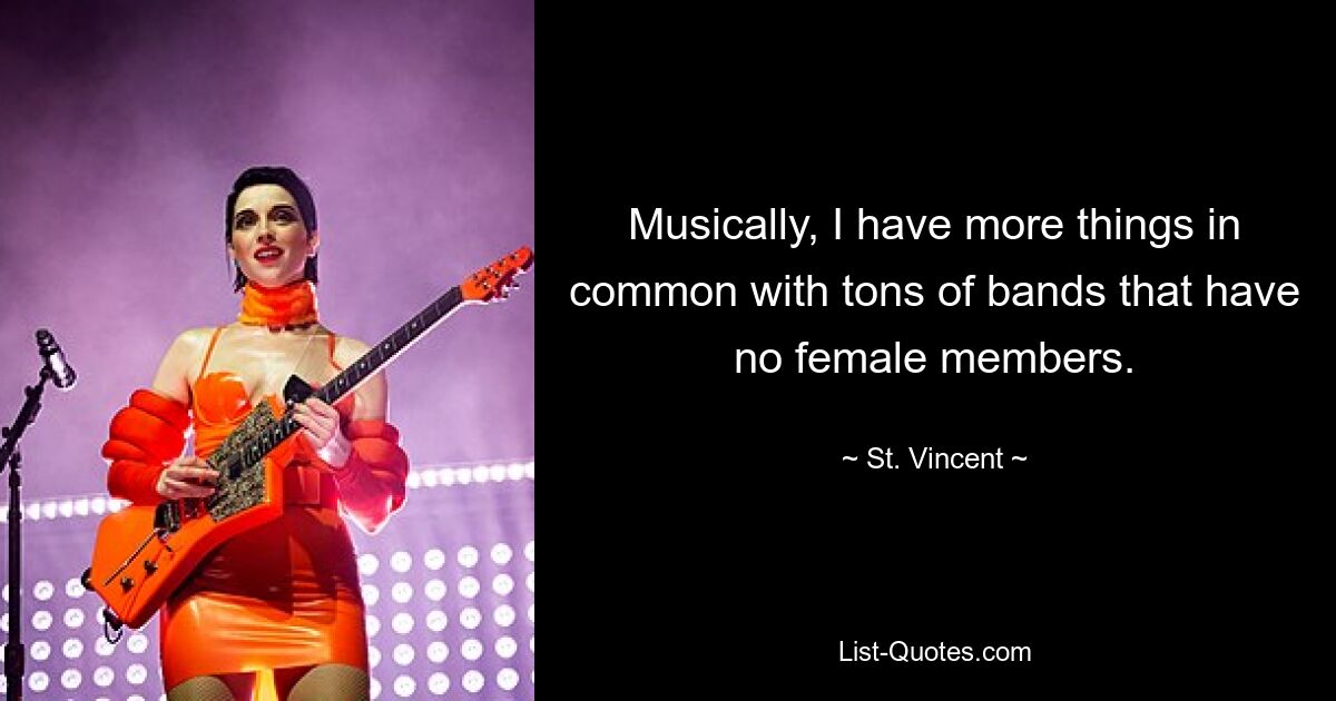 Musically, I have more things in common with tons of bands that have no female members. — © St. Vincent