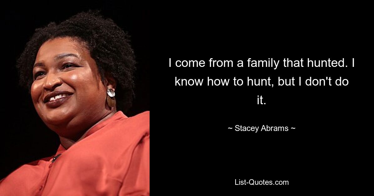 I come from a family that hunted. I know how to hunt, but I don't do it. — © Stacey Abrams