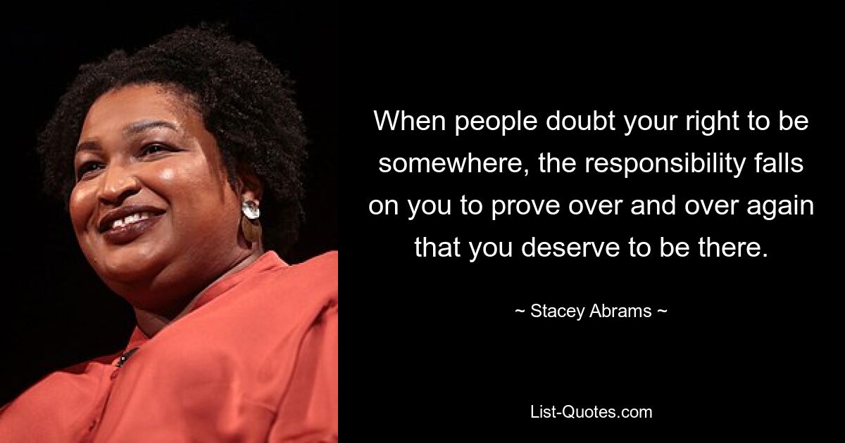 When people doubt your right to be somewhere, the responsibility falls on you to prove over and over again that you deserve to be there. — © Stacey Abrams