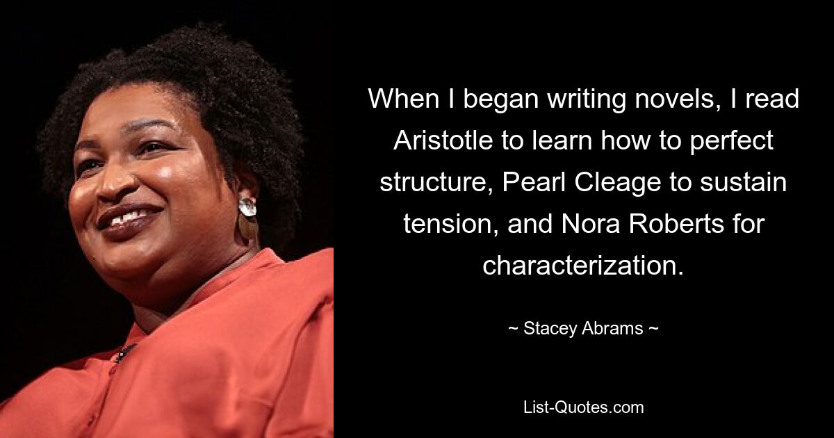 When I began writing novels, I read Aristotle to learn how to perfect structure, Pearl Cleage to sustain tension, and Nora Roberts for characterization. — © Stacey Abrams