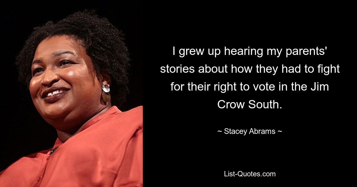 I grew up hearing my parents' stories about how they had to fight for their right to vote in the Jim Crow South. — © Stacey Abrams