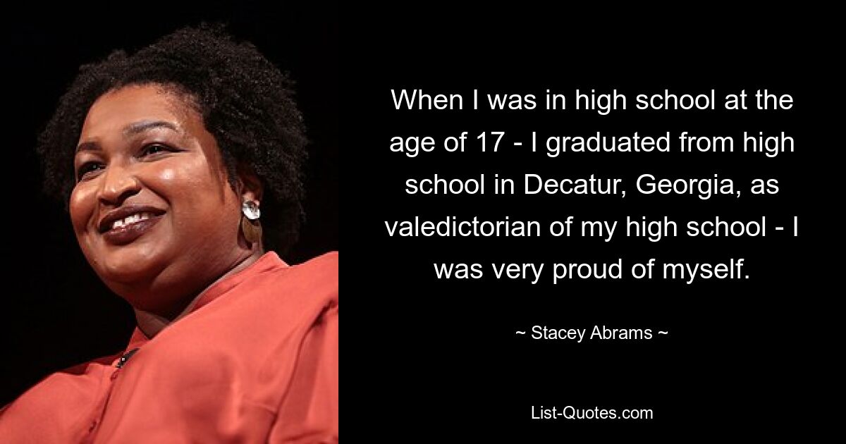 When I was in high school at the age of 17 - I graduated from high school in Decatur, Georgia, as valedictorian of my high school - I was very proud of myself. — © Stacey Abrams